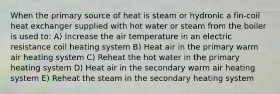 When the primary source of heat is steam or hydronic a fin-coil heat exchanger supplied with hot water or steam from the boiler is used to: A) Increase the air temperature in an electric resistance coil heating system B) Heat air in the primary warm air heating system C) Reheat the hot water in the primary heating system D) Heat air in the secondary warm air heating system E) Reheat the steam in the secondary heating system