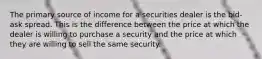 The primary source of income for a securities dealer is the bid-ask spread. This is the difference between the price at which the dealer is willing to purchase a security and the price at which they are willing to sell the same security.