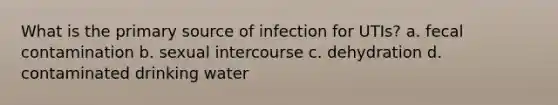 What is the primary source of infection for UTIs? a. fecal contamination b. sexual intercourse c. dehydration d. contaminated drinking water