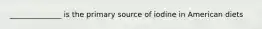 ______________ is the primary source of iodine in American diets