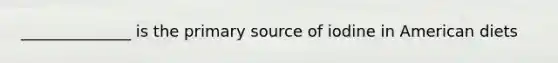 ______________ is the primary source of iodine in American diets