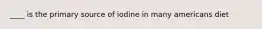 ____ is the primary source of iodine in many americans diet