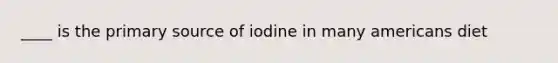 ____ is the primary source of iodine in many americans diet