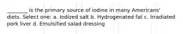 ________ is the primary source of iodine in many Americans' diets. Select one: a. Iodized salt b. Hydrogenated fat c. Irradiated pork liver d. Emulsified salad dressing