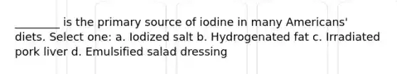 ________ is the primary source of iodine in many Americans' diets. Select one: a. Iodized salt b. Hydrogenated fat c. Irradiated pork liver d. Emulsified salad dressing