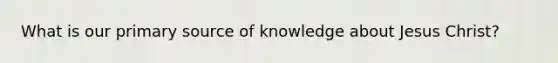 What is our primary source of knowledge about Jesus Christ?