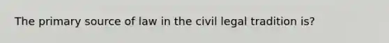 The primary source of law in the civil legal tradition is?