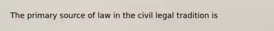 The primary source of law in the civil legal tradition is