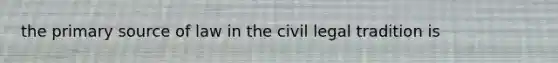 the primary source of law in the civil legal tradition is