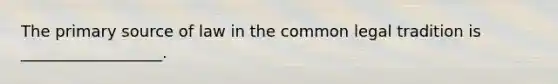 The primary source of law in the common legal tradition is __________________.