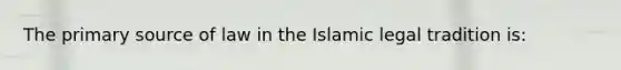 The primary source of law in the Islamic legal tradition is: