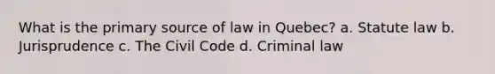 What is the primary source of law in Quebec? a. Statute law b. Jurisprudence c. The Civil Code d. Criminal law