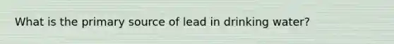 What is the primary source of lead in drinking water?