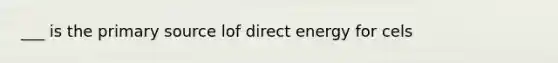 ___ is the primary source lof direct energy for cels