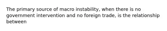 The primary source of macro instability, when there is no government intervention and no foreign trade, is the relationship between