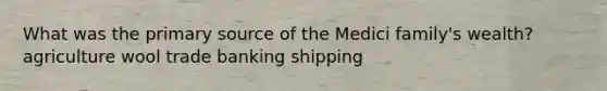 What was the primary source of the Medici family's wealth? agriculture wool trade banking shipping