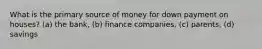 What is the primary source of money for down payment on houses? (a) the bank, (b) finance companies, (c) parents, (d) savings