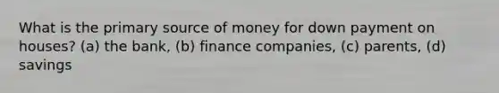 What is the primary source of money for down payment on houses? (a) the bank, (b) finance companies, (c) parents, (d) savings