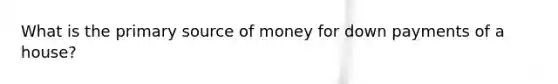 What is the primary source of money for down payments of a house?