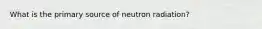 What is the primary source of neutron radiation?