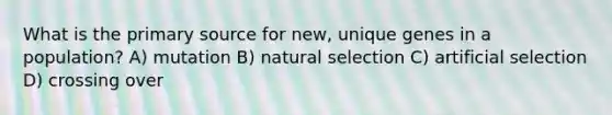 What is the primary source for new, unique genes in a population? A) mutation B) natural selection C) artificial selection D) crossing over