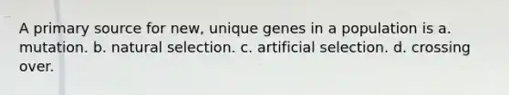 A primary source for new, unique genes in a population is a. mutation. b. natural selection. c. artificial selection. d. crossing over.