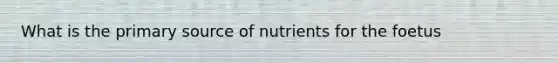 What is the primary source of nutrients for the foetus