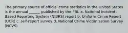 The primary source of official crime statistics in the United States is the annual ______ published by the FBI. a. National Incident-Based Reporting System (NIBRS) report b. Uniform Crime Report (UCR) c. self-report survey d. National Crime Victimization Survey (NCVS)