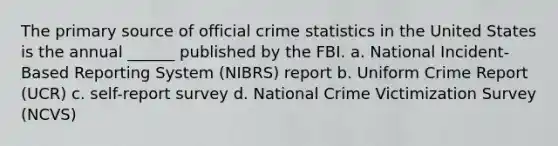 The <a href='https://www.questionai.com/knowledge/kcEA5ffGet-primary-source' class='anchor-knowledge'>primary source</a> of official crime statistics in the United States is the annual ______ published by the FBI. a. National Incident-Based Reporting System (NIBRS) report b. Uniform Crime Report (UCR) c. self-report survey d. National Crime Victimization Survey (NCVS)