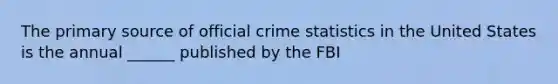 The primary source of official crime statistics in the United States is the annual ______ published by the FBI