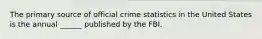 The primary source of official crime statistics in the United States is the annual ______ published by the FBI.