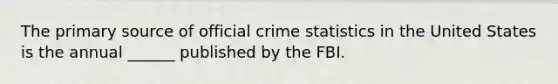 The primary source of official crime statistics in the United States is the annual ______ published by the FBI.