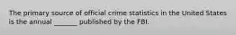 The primary source of official crime statistics in the United States is the annual _______ published by the FBI.