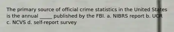 The primary source of official crime statistics in the United States is the annual _____ published by the FBI. a. NIBRS report b. UCR c. NCVS d. self-report survey