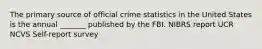 The primary source of official crime statistics in the United States is the annual _______ published by the FBI. NIBRS report UCR NCVS Self-report survey