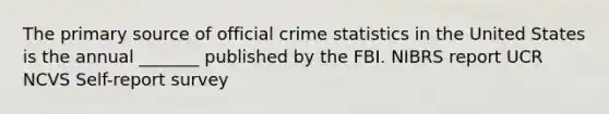 The primary source of official crime statistics in the United States is the annual _______ published by the FBI. NIBRS report UCR NCVS Self-report survey