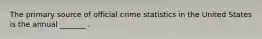 The primary source of official crime statistics in the United States is the annual _______ .