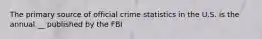 The primary source of official crime statistics in the U.S. is the annual __ published by the FBI