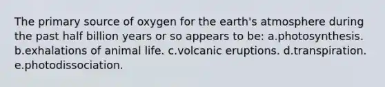 The primary source of oxygen for the earth's atmosphere during the past half billion years or so appears to be: a.photosynthesis. b.exhalations of animal life. c.volcanic eruptions. d.transpiration. e.photodissociation.