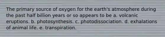 The primary source of oxygen for the earth's atmosphere during the past half billion years or so appears to be a. volcanic eruptions. b. photosynthesis. c. photodissociation. d. exhalations of animal life. e. transpiration.