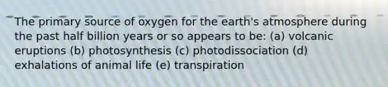 The primary source of oxygen for the earth's atmosphere during the past half billion years or so appears to be: (a) volcanic eruptions (b) photosynthesis (c) photodissociation (d) exhalations of animal life (e) transpiration