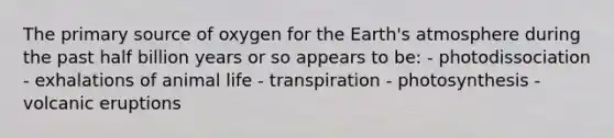 The primary source of oxygen for the Earth's atmosphere during the past half billion years or so appears to be: - photodissociation - exhalations of animal life - transpiration - photosynthesis - volcanic eruptions