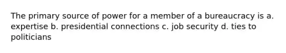 The primary source of power for a member of a bureaucracy is a. expertise b. presidential connections c. job security d. ties to politicians