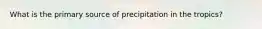 What is the primary source of precipitation in the tropics?