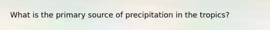 What is the primary source of precipitation in the tropics?