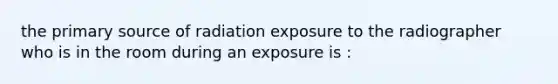 the primary source of radiation exposure to the radiographer who is in the room during an exposure is :