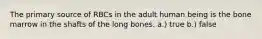 The primary source of RBCs in the adult human being is the bone marrow in the shafts of the long bones. a.) true b.) false