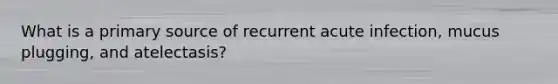 What is a primary source of recurrent acute infection, mucus plugging, and atelectasis?