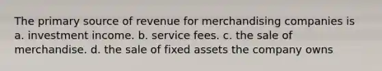 The primary source of revenue for merchandising companies is a. investment income. b. service fees. c. the sale of merchandise. d. the sale of fixed assets the company owns