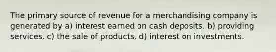 The primary source of revenue for a merchandising company is generated by a) interest earned on cash deposits. b) providing services. c) the sale of products. d) interest on investments.